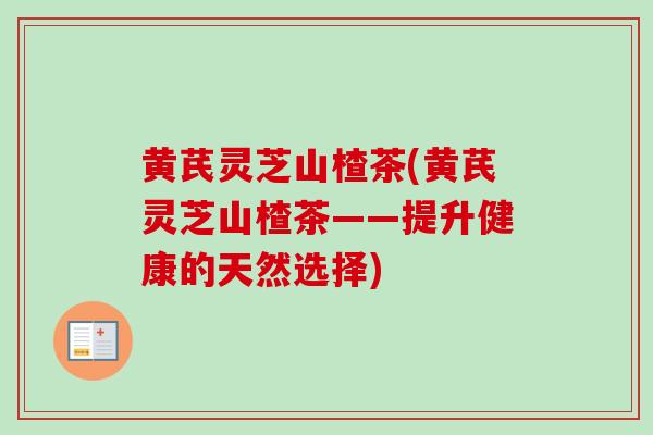黄芪灵芝山楂茶(黄芪灵芝山楂茶——提升健康的天然选择)