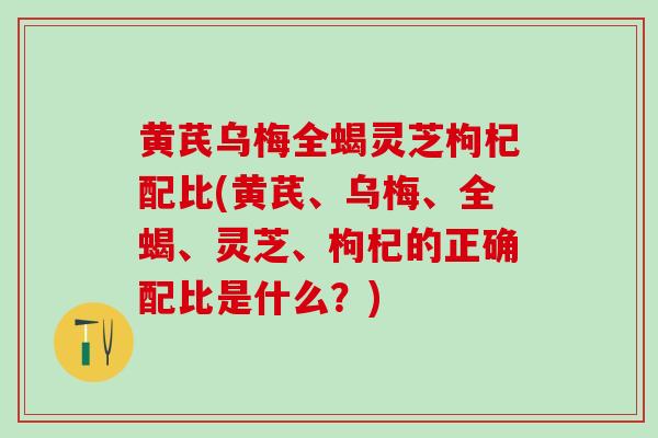 黄芪乌梅全蝎灵芝枸杞配比(黄芪、乌梅、全蝎、灵芝、枸杞的正确配比是什么?) 黄芪乌梅全蝎灵芝枸杞配比(黄芪、乌梅、全蝎、灵芝、枸杞的正确配比是什么?)