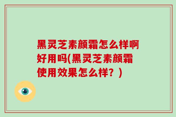黑灵芝素颜霜怎么样啊好用吗(黑灵芝素颜霜使用效果怎么样?) 黑灵芝素颜霜怎么样啊好用吗(黑灵芝素颜霜使用效果怎么样?)
