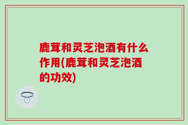 鹿茸和灵芝泡酒有什么作用(鹿茸和灵芝泡酒的功效) 鹿茸和灵芝泡酒有什么作用(鹿茸和灵芝泡酒的功效)