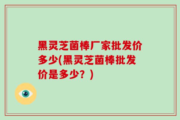 黑灵芝菌棒厂家批发价多少(黑灵芝菌棒批发价是多少?) 黑灵芝菌棒厂家批发价多少(黑灵芝菌棒批发价是多少?)