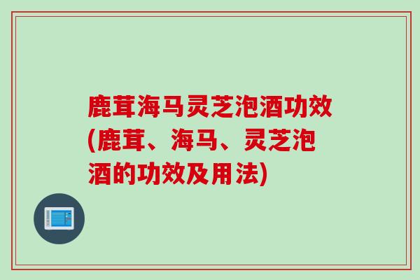 鹿茸海马灵芝泡酒功效(鹿茸、海马、灵芝泡酒的功效及用法)