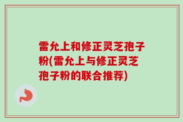 雷允上和修正灵芝孢子粉(雷允上与修正灵芝孢子粉的联合推荐)