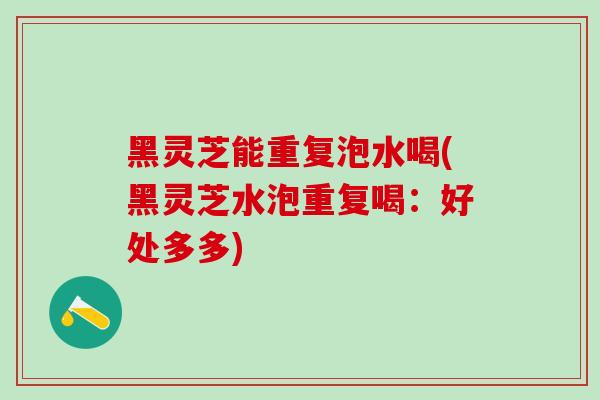 黑灵芝能重复泡水喝(黑灵芝水泡重复喝:好处多多) 黑灵芝能重复泡水喝(黑灵芝水泡重复喝:好处多多)