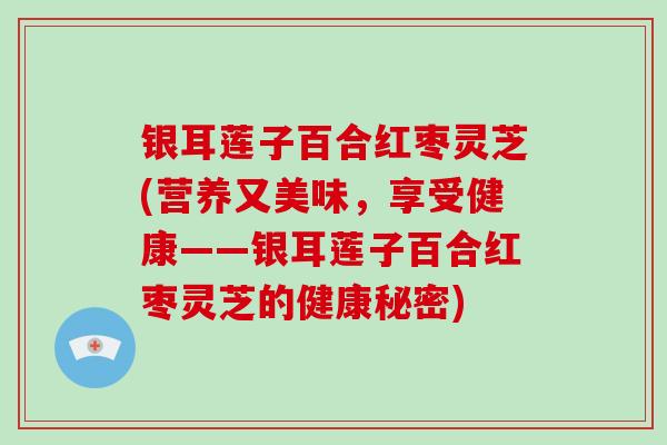 银耳莲子百合红枣灵芝(营养又美味,享受健康——银耳莲子百合红枣灵芝的健康秘密) 银耳莲子百合红枣灵芝(营养又美味,享受健康——银耳莲子百合红枣灵芝的健康秘密)