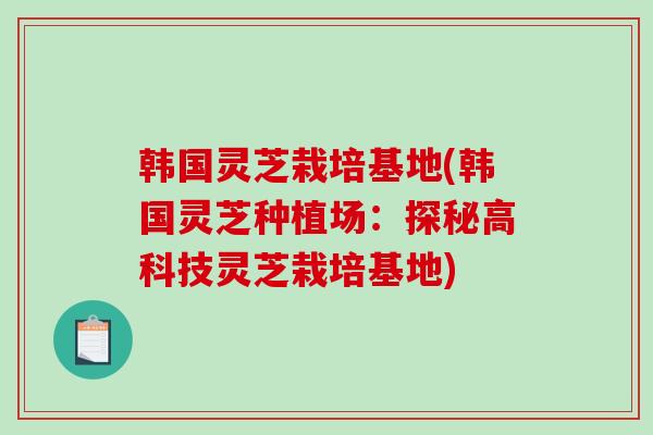 韩国灵芝栽培基地(韩国灵芝种植场：探秘高科技灵芝栽培基地)