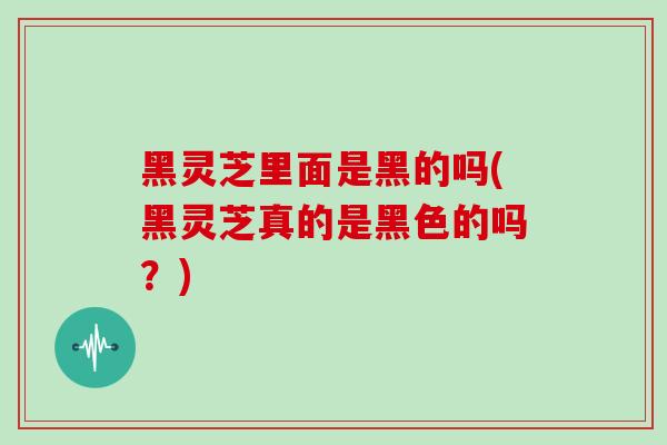 黑灵芝里面是黑的吗(黑灵芝真的是黑色的吗?) 黑灵芝里面是黑的吗(黑灵芝真的是黑色的吗?)