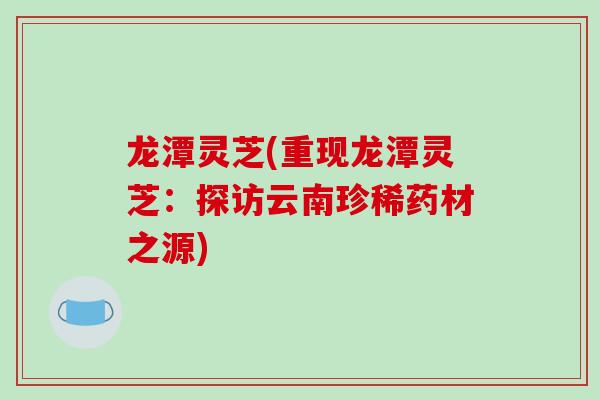 龙潭灵芝(重现龙潭灵芝:探访云南珍稀药材之源) 龙潭灵芝(重现龙潭灵芝:探访云南珍稀药材之源)