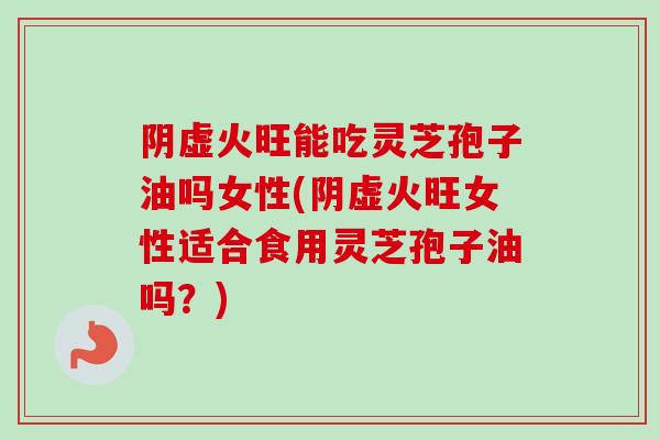 阴虚火旺能吃灵芝孢子油吗女性(阴虚火旺女性适合食用灵芝孢子油吗？)