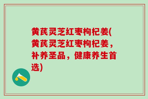 黄芪灵芝红枣枸杞姜(黄芪灵芝红枣枸杞姜,补养圣品,健康养生首选) 黄芪灵芝红枣枸杞姜(黄芪灵芝红枣枸杞姜,补养圣品,健康养生首选)