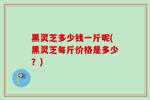 黑灵芝多少钱一斤呢(黑灵芝每斤价格是多少？)