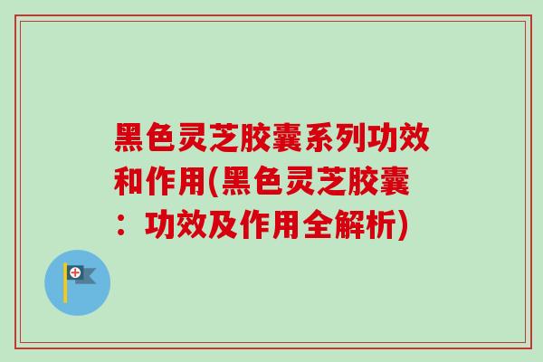 黑色灵芝胶囊系列功效和作用(黑色灵芝胶囊:功效及作用全解析) 黑色灵芝胶囊系列功效和作用(黑色灵芝胶囊:功效及作用全解析)
