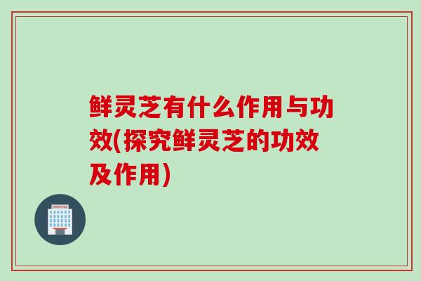 鲜灵芝有什么作用与功效(探究鲜灵芝的功效及作用) 鲜灵芝有什么作用与功效(探究鲜灵芝的功效及作用)