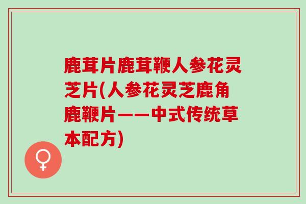 鹿茸片鹿茸鞭人参花灵芝片(人参花灵芝鹿角鹿鞭片——中式传统草本配方)
