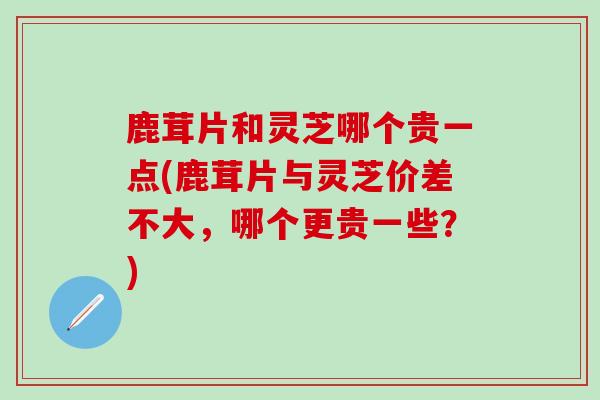 鹿茸片和灵芝哪个贵一点(鹿茸片与灵芝价差不大，哪个更贵一些？)