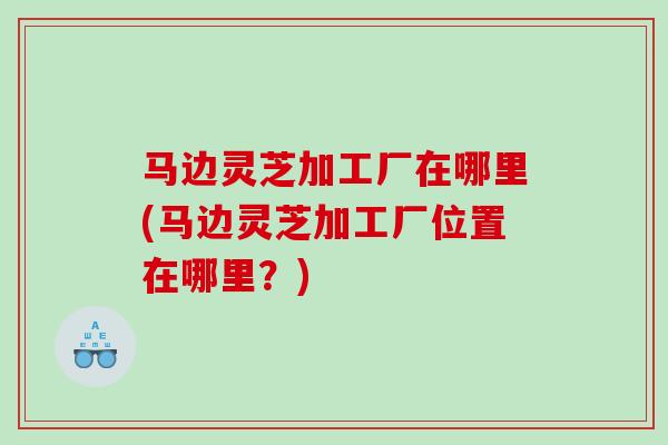 马边灵芝加工厂在哪里(马边灵芝加工厂位置在哪里？)