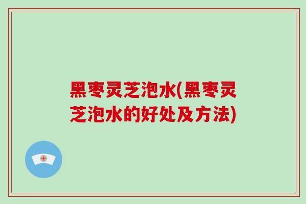 黑枣灵芝泡水(黑枣灵芝泡水的好处及方法) 黑枣灵芝泡水(黑枣灵芝泡水的好处及方法)