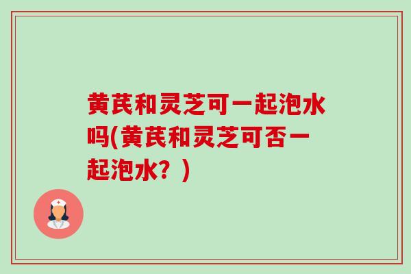 黄芪和灵芝可一起泡水吗(黄芪和灵芝可否一起泡水?) 黄芪和灵芝可一起泡水吗(黄芪和灵芝可否一起泡水?)