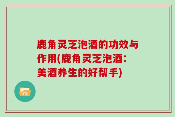 鹿角灵芝泡酒的功效与作用(鹿角灵芝泡酒:美酒养生的好帮手) 鹿角灵芝泡酒的功效与作用(鹿角灵芝泡酒:美酒养生的好帮手)