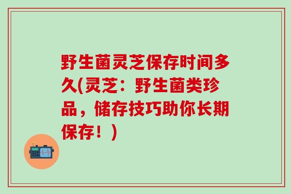 野生菌灵芝保存时间多久(灵芝:野生菌类珍品,储存技巧助你长期保存!) 野生菌灵芝保存时间多久(灵芝:野生菌类珍品,储存技巧助你长期保存!)