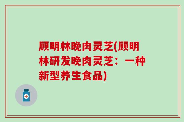 顾明林晚肉灵芝(顾明林研发晚肉灵芝:一种新型养生食品) 顾明林晚肉灵芝(顾明林研发晚肉灵芝:一种新型养生食品)