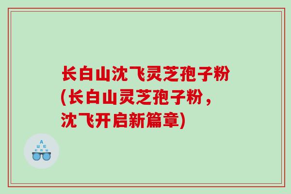 长白山沈飞灵芝孢子粉(长白山灵芝孢子粉,沈飞开启新篇章) 长白山沈飞灵芝孢子粉(长白山灵芝孢子粉,沈飞开启新篇章)