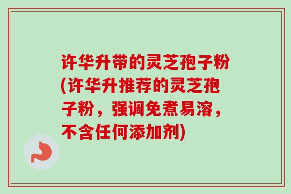 许华升带的灵芝孢子粉(许华升推荐的灵芝孢子粉,强调免煮易溶,不含任何添加剂) 许华升带的灵芝孢子粉(许华升推荐的灵芝孢子粉,强调免煮易溶,不含任何添加剂)