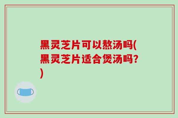 黑灵芝片可以熬汤吗(黑灵芝片适合煲汤吗?) 黑灵芝片可以熬汤吗(黑灵芝片适合煲汤吗?)