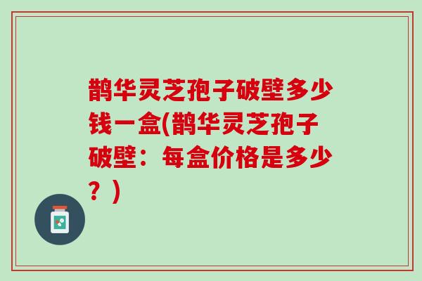 鹊华灵芝孢子破壁多少钱一盒(鹊华灵芝孢子破壁：每盒价格是多少？)