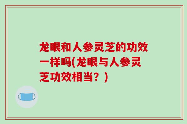 龙眼和人参灵芝的功效一样吗(龙眼与人参灵芝功效相当?) 龙眼和人参灵芝的功效一样吗(龙眼与人参灵芝功效相当?)