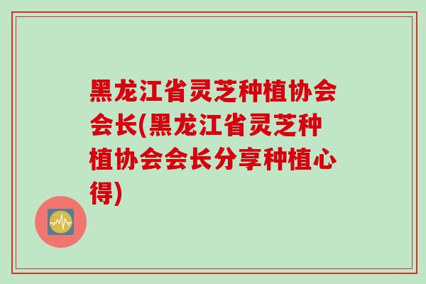 黑龙江省灵芝种植协会会长(黑龙江省灵芝种植协会会长分享种植心得)