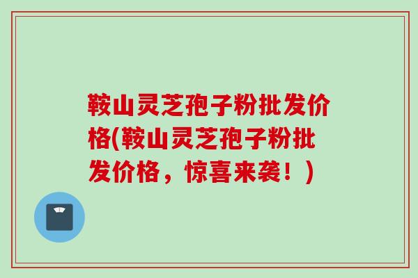 鞍山灵芝孢子粉批发价格(鞍山灵芝孢子粉批发价格,惊喜来袭!) 鞍山灵芝孢子粉批发价格(鞍山灵芝孢子粉批发价格,惊喜来袭!)