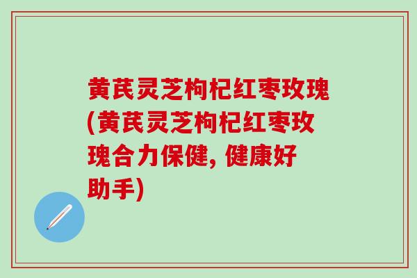 黄芪灵芝枸杞红枣玫瑰(黄芪灵芝枸杞红枣玫瑰合力保健, 健康好助手) 黄芪灵芝枸杞红枣玫瑰(黄芪灵芝枸杞红枣玫瑰合力保健, 健康好助手)