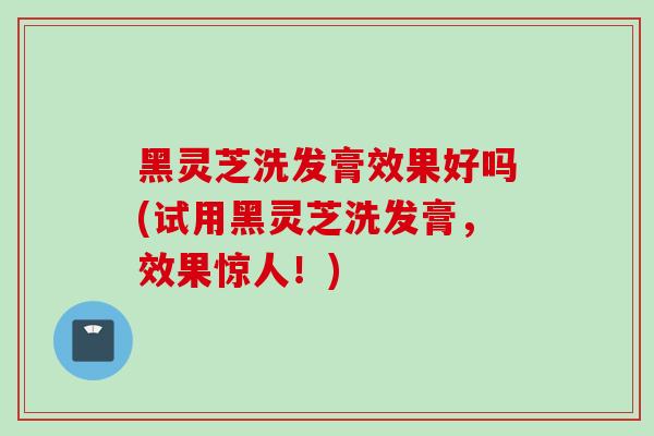 黑灵芝洗发膏效果好吗(试用黑灵芝洗发膏,效果惊人!) 黑灵芝洗发膏效果好吗(试用黑灵芝洗发膏,效果惊人!)