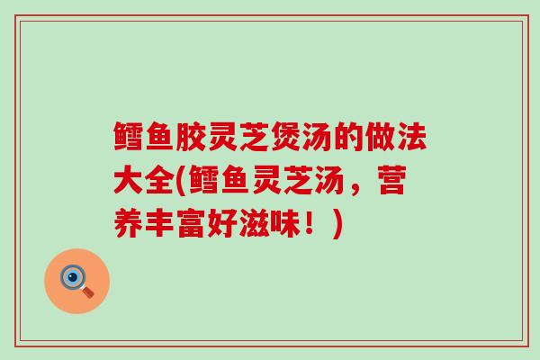 鳕鱼胶灵芝煲汤的做法大全(鳕鱼灵芝汤,营养丰富好滋味!) 鳕鱼胶灵芝煲汤的做法大全(鳕鱼灵芝汤,营养丰富好滋味!)