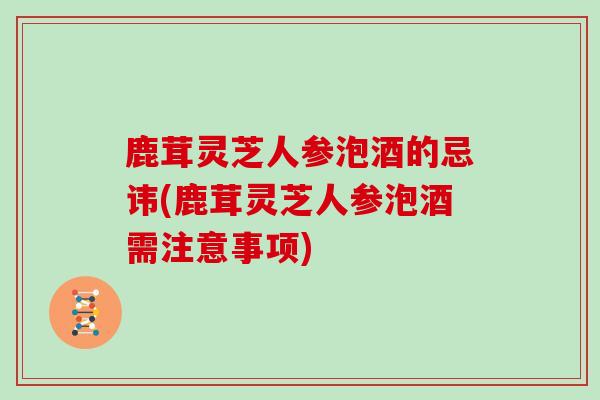 鹿茸灵芝人参泡酒的忌讳(鹿茸灵芝人参泡酒需注意事项) 鹿茸灵芝人参泡酒的忌讳(鹿茸灵芝人参泡酒需注意事项)