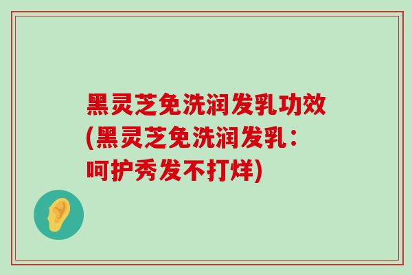 黑灵芝免洗润发乳功效(黑灵芝免洗润发乳：呵护秀发不打烊)
