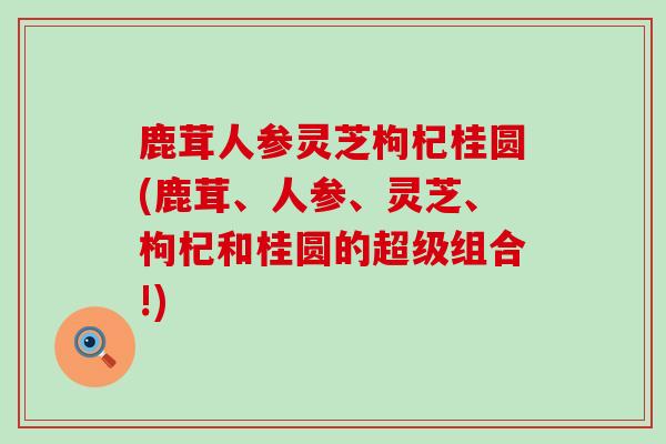 鹿茸人参灵芝枸杞桂圆(鹿茸、人参、灵芝、枸杞和桂圆的超级组合!) 鹿茸人参灵芝枸杞桂圆(鹿茸、人参、灵芝、枸杞和桂圆的超级组合!)