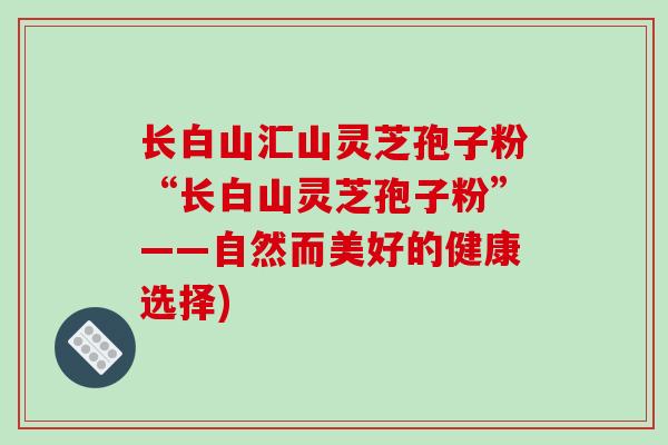 长白山汇山灵芝孢子粉“长白山灵芝孢子粉”——自然而美好的健康选择) 长白山汇山灵芝孢子粉“长白山灵芝孢子粉”——自然而美好的健康选择)