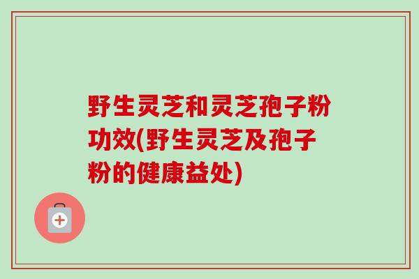野生灵芝和灵芝孢子粉功效(野生灵芝及孢子粉的健康益处) 野生灵芝和灵芝孢子粉功效(野生灵芝及孢子粉的健康益处)
