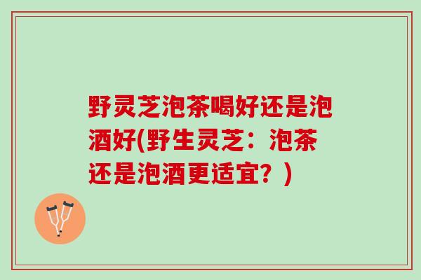 野灵芝泡茶喝好还是泡酒好(野生灵芝：泡茶还是泡酒更适宜？)