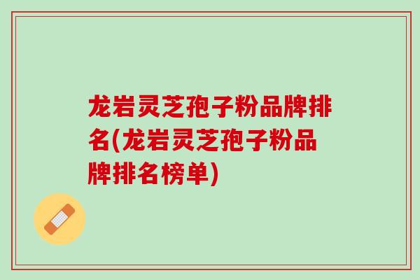 龙岩灵芝孢子粉品牌排名(龙岩灵芝孢子粉品牌排名榜单) 龙岩灵芝孢子粉品牌排名(龙岩灵芝孢子粉品牌排名榜单)