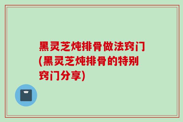 黑灵芝炖排骨做法窍门(黑灵芝炖排骨的特别窍门分享) 黑灵芝炖排骨做法窍门(黑灵芝炖排骨的特别窍门分享)