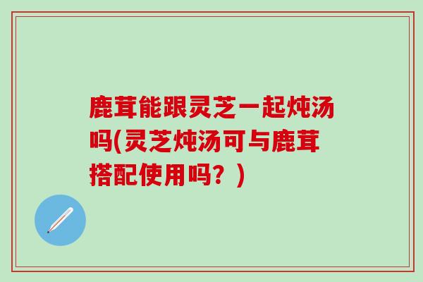 鹿茸能跟灵芝一起炖汤吗(灵芝炖汤可与鹿茸搭配使用吗?) 鹿茸能跟灵芝一起炖汤吗(灵芝炖汤可与鹿茸搭配使用吗?)