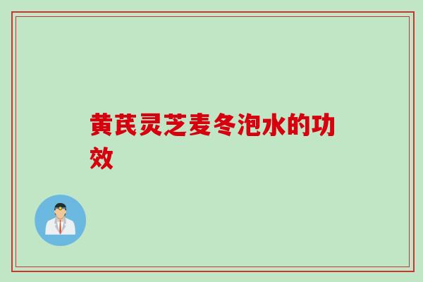 黄芪灵芝麦冬泡水的功效 黄芪灵芝麦冬泡水的功效