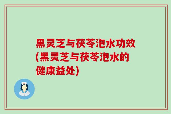 黑灵芝与茯苓泡水功效(黑灵芝与茯苓泡水的健康益处) 黑灵芝与茯苓泡水功效(黑灵芝与茯苓泡水的健康益处)