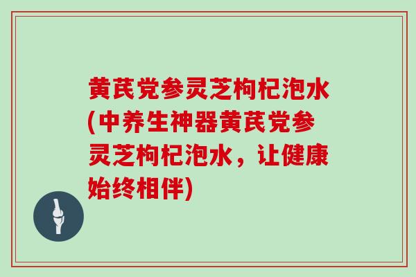 黄芪党参灵芝枸杞泡水(中养生神器黄芪党参灵芝枸杞泡水,让健康始终相伴) 黄芪党参灵芝枸杞泡水(中养生神器黄芪党参灵芝枸杞泡水,让健康始终相伴)