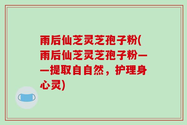 雨后仙芝灵芝孢子粉(雨后仙芝灵芝孢子粉——提取自自然，护理身心灵)