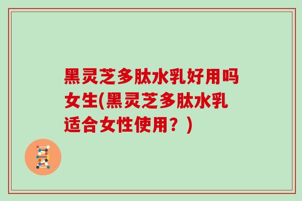 黑灵芝多肽水乳好用吗女生(黑灵芝多肽水乳适合女性使用？)