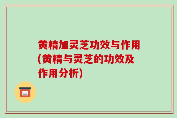 黄精加灵芝功效与作用(黄精与灵芝的功效及作用分析)